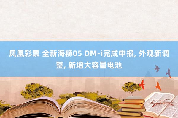 凤凰彩票 全新海狮05 DM-i完成申报, 外观新调整, 新增大容量电池