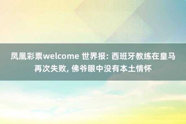 凤凰彩票welcome 世界报: 西班牙教练在皇马再次失败, 佛爷眼中没有本土情怀