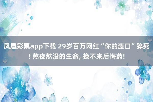 凤凰彩票app下载 29岁百万网红“你的渡口”猝死! 熬夜熬没的生命, 换不来后悔药!