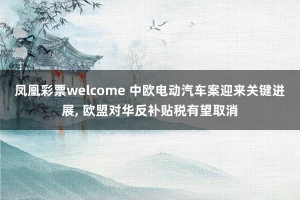 凤凰彩票welcome 中欧电动汽车案迎来关键进展, 欧盟对华反补贴税有望取消