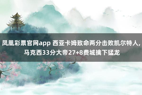凤凰彩票官网app 西亚卡姆致命两分击败凯尔特人, 马克西33分大帝27+8费城擒下猛龙