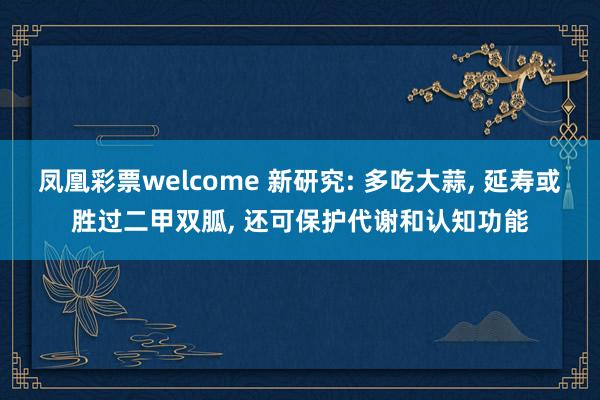 凤凰彩票welcome 新研究: 多吃大蒜, 延寿或胜过二甲双胍, 还可保护代谢和认知功能