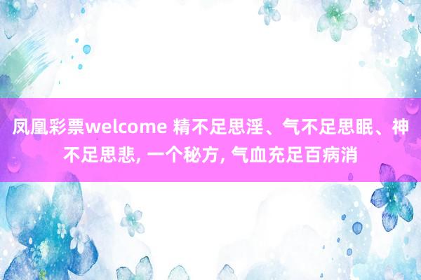凤凰彩票welcome 精不足思淫、气不足思眠、神不足思悲, 一个秘方, 气血充足百病消