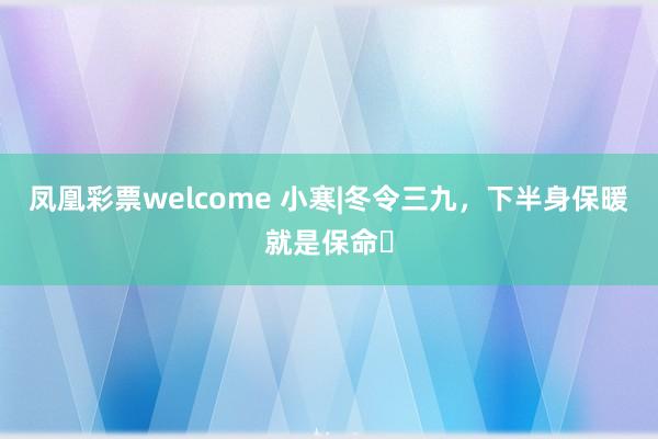 凤凰彩票welcome 小寒|冬令三九，下半身保暖就是保命❗