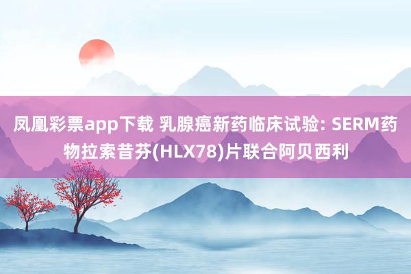 凤凰彩票app下载 乳腺癌新药临床试验: SERM药物拉索昔芬(HLX78)片联合阿贝西利