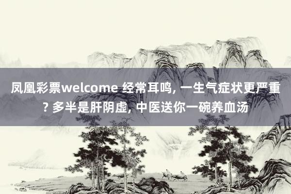 凤凰彩票welcome 经常耳鸣, 一生气症状更严重? 多半是肝阴虚, 中医送你一碗养血汤