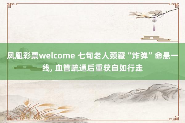 凤凰彩票welcome 七旬老人颈藏“炸弹”命悬一线, 血管疏通后重获自如行走
