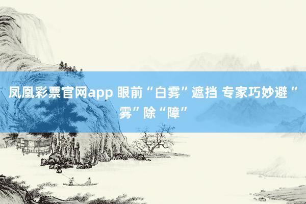 凤凰彩票官网app 眼前“白雾”遮挡 专家巧妙避“雾”除“障”