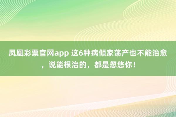 凤凰彩票官网app 这6种病倾家荡产也不能治愈，说能根治的，都是忽悠你！