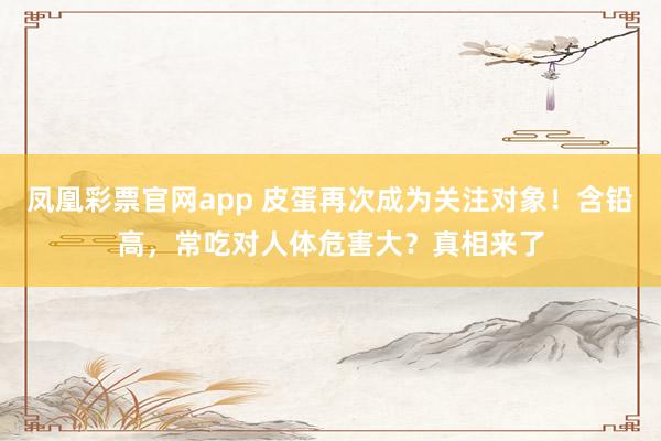 凤凰彩票官网app 皮蛋再次成为关注对象！含铅高，常吃对人体危害大？真相来了
