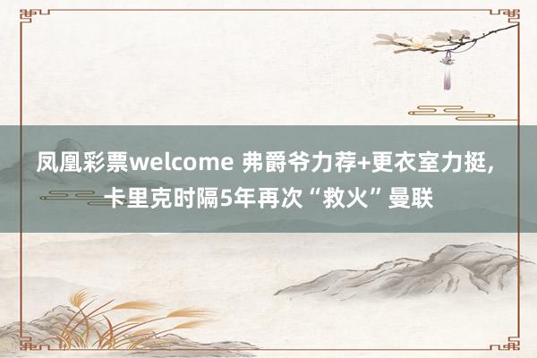 凤凰彩票welcome 弗爵爷力荐+更衣室力挺, 卡里克时隔5年再次“救火”曼联