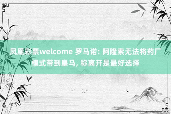 凤凰彩票welcome 罗马诺: 阿隆索无法将药厂模式带到皇马, 称离开是最好选择