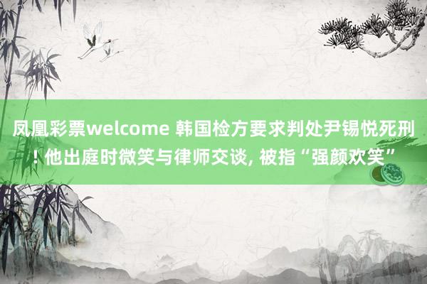 凤凰彩票welcome 韩国检方要求判处尹锡悦死刑! 他出庭时微笑与律师交谈, 被指“强颜欢笑”