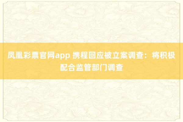 凤凰彩票官网app 携程回应被立案调查：将积极配合监管部门调查