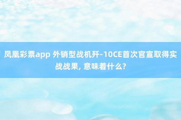 凤凰彩票app 外销型战机歼-10CE首次官宣取得实战战果, 意味着什么?