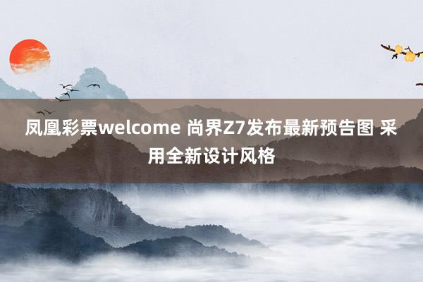 凤凰彩票welcome 尚界Z7发布最新预告图 采用全新设计风格