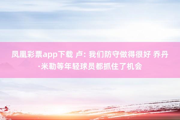 凤凰彩票app下载 卢: 我们防守做得很好 乔丹·米勒等年轻球员都抓住了机会