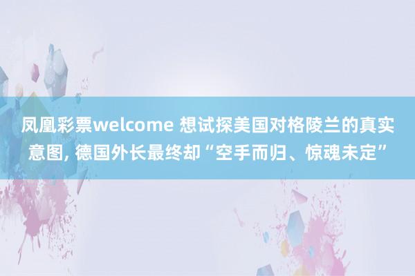 凤凰彩票welcome 想试探美国对格陵兰的真实意图, 德国外长最终却“空手而归、惊魂未定”