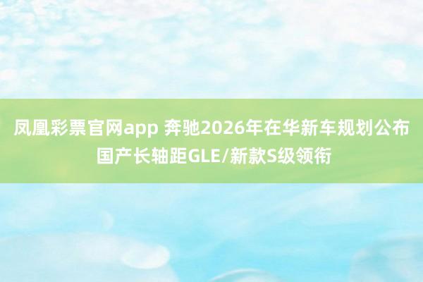 凤凰彩票官网app 奔驰2026年在华新车规划公布 国产长轴距GLE/新款S级领衔