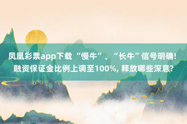 凤凰彩票app下载 “慢牛”、“长牛”信号明确! 融资保证金比例上调至100%, 释放哪些深意?