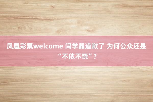 凤凰彩票welcome 闫学晶道歉了 为何公众还是“不依不饶”?