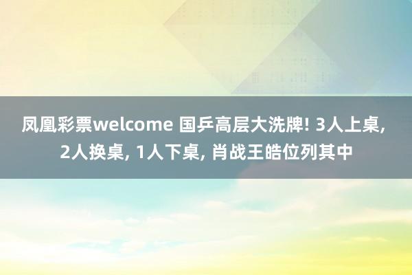 凤凰彩票welcome 国乒高层大洗牌! 3人上桌, 2人换桌, 1人下桌, 肖战王皓位列其中