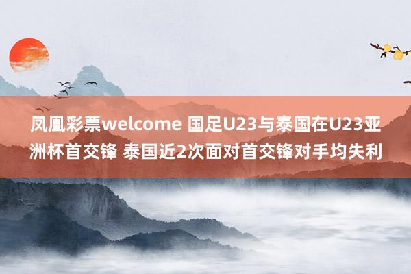 凤凰彩票welcome 国足U23与泰国在U23亚洲杯首交锋 泰国近2次面对首交锋对手均失利