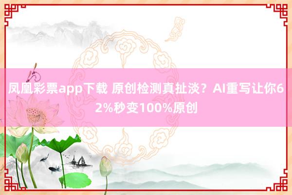 凤凰彩票app下载 原创检测真扯淡?AI重写让你62%秒变100%原创