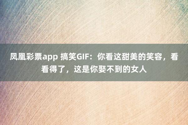 凤凰彩票app 搞笑GIF:你看这甜美的笑容,看看得了,这是你娶不到的女人