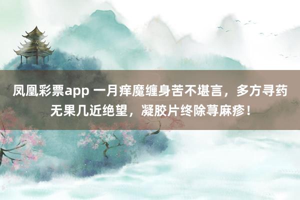 凤凰彩票app 一月痒魔缠身苦不堪言，多方寻药无果几近绝望，凝胶片终除荨麻疹！