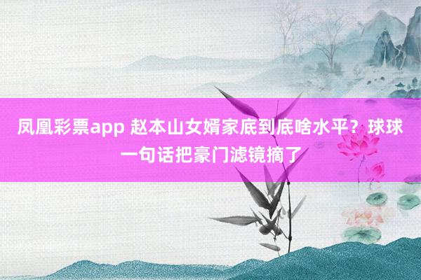 凤凰彩票app 赵本山女婿家底到底啥水平？球球一句话把豪门滤镜摘了