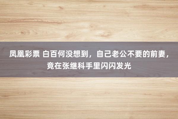 凤凰彩票 白百何没想到,自己老公不要的前妻,竟在张继科手里闪闪发光
