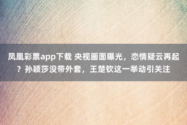 凤凰彩票app下载 央视画面曝光,恋情疑云再起?孙颖莎没带外套,王楚钦这一举动引关注