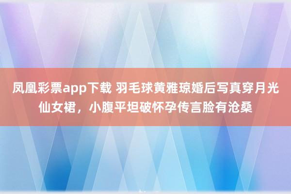 凤凰彩票app下载 羽毛球黄雅琼婚后写真穿月光仙女裙,小腹平坦破怀孕传言脸有沧桑