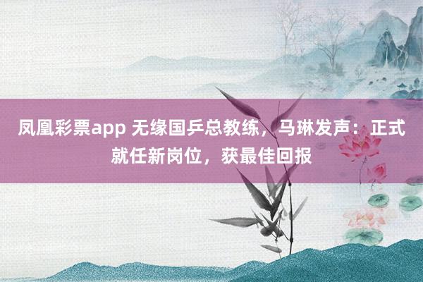 凤凰彩票app 无缘国乒总教练,马琳发声:正式就任新岗位,获最佳回报