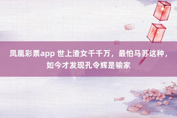 凤凰彩票app 世上渣女千千万,最怕马苏这种,如今才发现孔令辉是输家