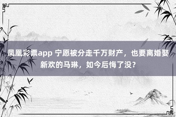 凤凰彩票app 宁愿被分走千万财产,也要离婚娶新欢的马琳,如今后悔了没?