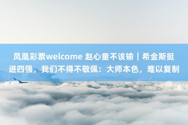 凤凰彩票welcome 赵心童不该输｜希金斯挺进四强，我们不得不敬佩：大师本色，难以复制