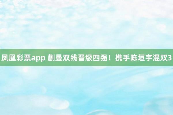 凤凰彩票app 蒯曼双线晋级四强！携手陈垣宇混双3