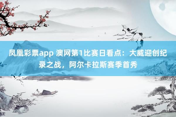 凤凰彩票app 澳网第1比赛日看点：大威迎创纪录之战，阿尔卡拉斯赛季首秀