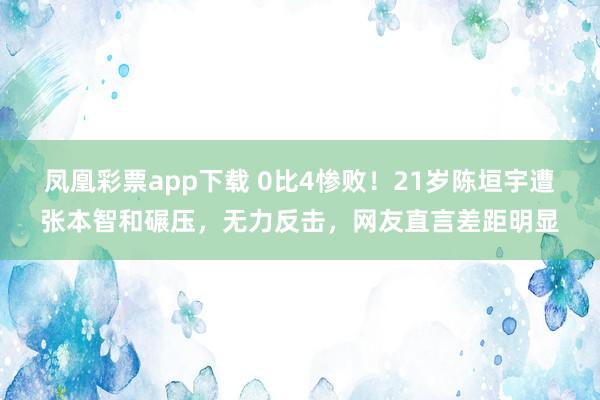 凤凰彩票app下载 0比4惨败！21岁陈垣宇遭张本智和碾压，无力反击，网友直言差距明显