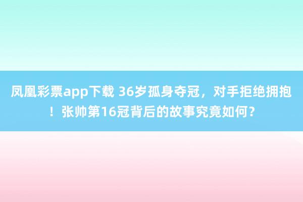 凤凰彩票app下载 36岁孤身夺冠，对手拒绝拥抱！张帅第16冠背后的故事究竟如何？