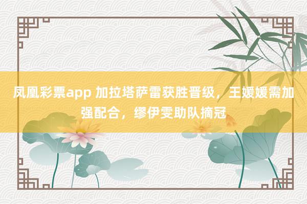 凤凰彩票app 加拉塔萨雷获胜晋级，王媛媛需加强配合，缪伊雯助队摘冠
