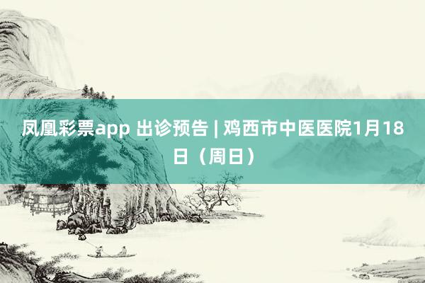 凤凰彩票app 出诊预告 | 鸡西市中医医院1月18日（周日）