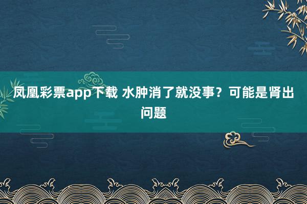 凤凰彩票app下载 水肿消了就没事？可能是肾出问题