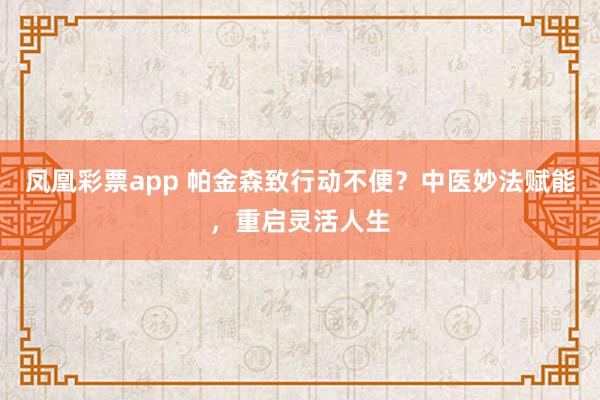 凤凰彩票app 帕金森致行动不便?中医妙法赋能,重启灵活人生