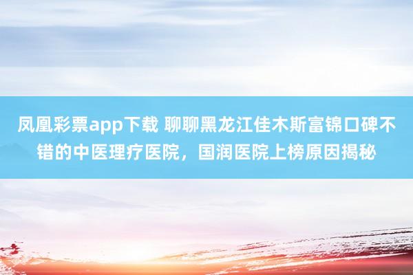 凤凰彩票app下载 聊聊黑龙江佳木斯富锦口碑不错的中医理疗医院，国润医院上榜原因揭秘