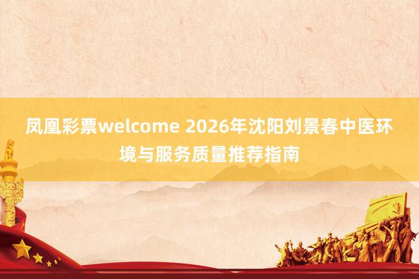 凤凰彩票welcome 2026年沈阳刘景春中医环境与服务质量推荐指南