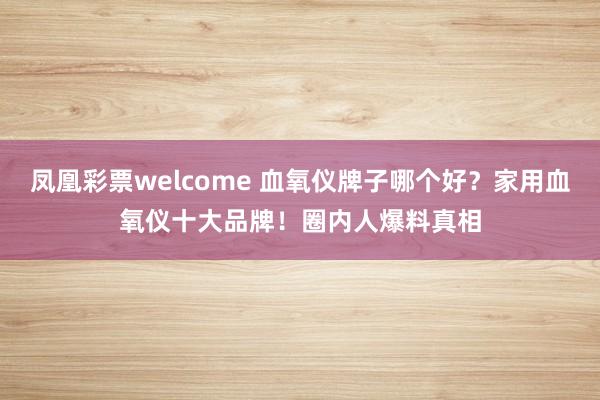 凤凰彩票welcome 血氧仪牌子哪个好?家用血氧仪十大品牌!圈内人爆料真相