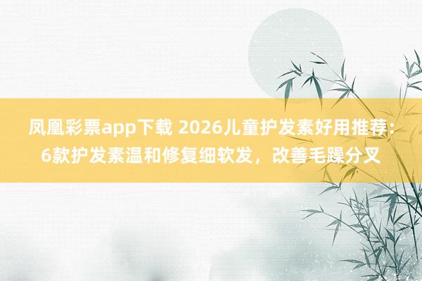 凤凰彩票app下载 2026儿童护发素好用推荐：6款护发素温和修复细软发，改善毛躁分叉